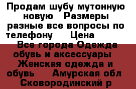 Продам шубу мутонную новую . Размеры разные,все вопросы по телефону.  › Цена ­ 10 000 - Все города Одежда, обувь и аксессуары » Женская одежда и обувь   . Амурская обл.,Сковородинский р-н